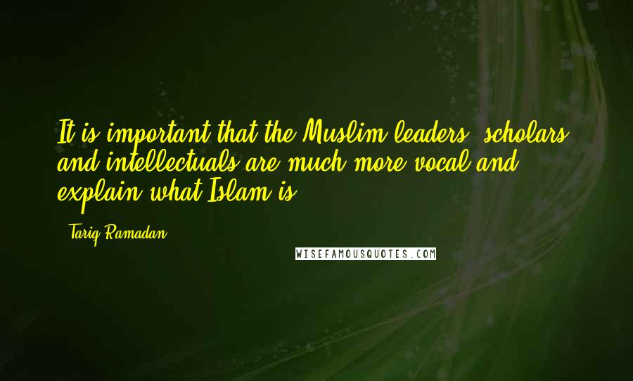 Tariq Ramadan Quotes: It is important that the Muslim leaders, scholars, and intellectuals are much more vocal and explain what Islam is.