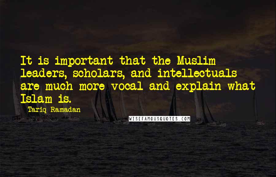 Tariq Ramadan Quotes: It is important that the Muslim leaders, scholars, and intellectuals are much more vocal and explain what Islam is.