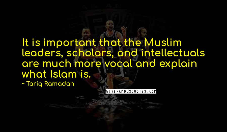 Tariq Ramadan Quotes: It is important that the Muslim leaders, scholars, and intellectuals are much more vocal and explain what Islam is.