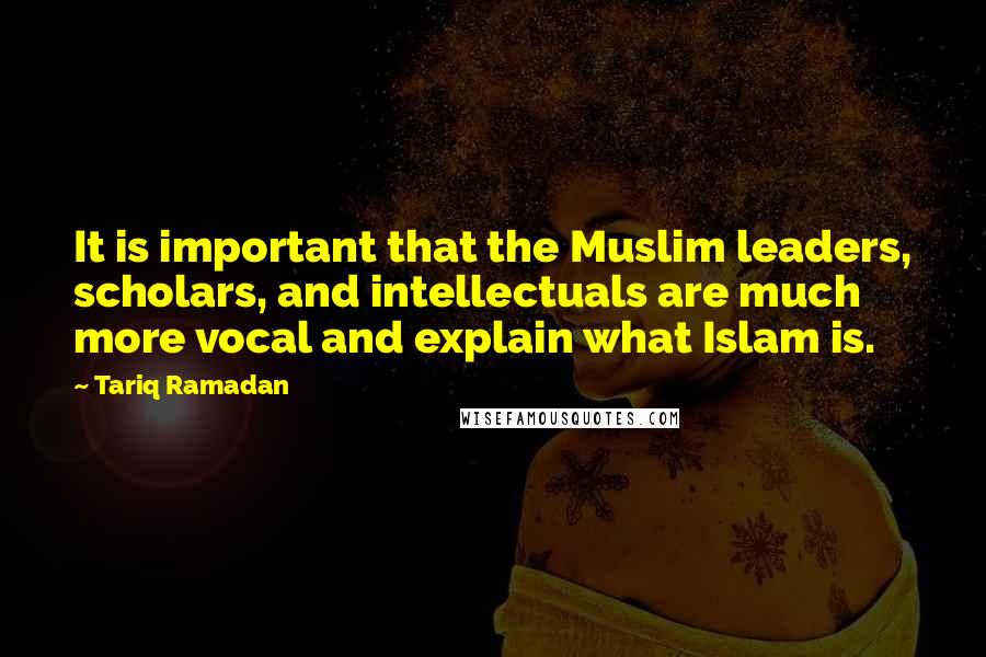 Tariq Ramadan Quotes: It is important that the Muslim leaders, scholars, and intellectuals are much more vocal and explain what Islam is.