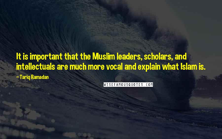 Tariq Ramadan Quotes: It is important that the Muslim leaders, scholars, and intellectuals are much more vocal and explain what Islam is.