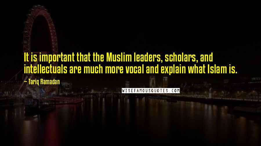 Tariq Ramadan Quotes: It is important that the Muslim leaders, scholars, and intellectuals are much more vocal and explain what Islam is.