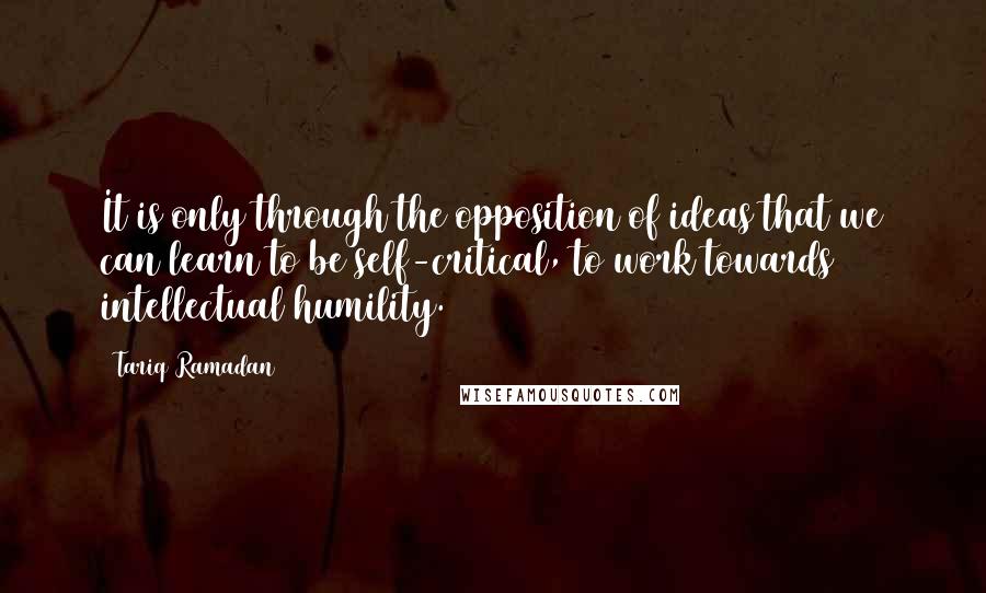 Tariq Ramadan Quotes: It is only through the opposition of ideas that we can learn to be self-critical, to work towards intellectual humility.