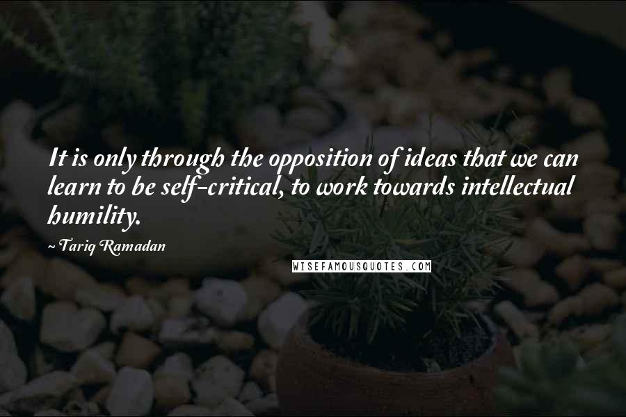 Tariq Ramadan Quotes: It is only through the opposition of ideas that we can learn to be self-critical, to work towards intellectual humility.