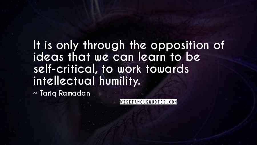 Tariq Ramadan Quotes: It is only through the opposition of ideas that we can learn to be self-critical, to work towards intellectual humility.