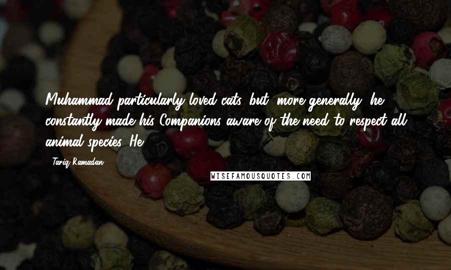 Tariq Ramadan Quotes: Muhammad particularly loved cats, but, more generally, he constantly made his Companions aware of the need to respect all animal species. He