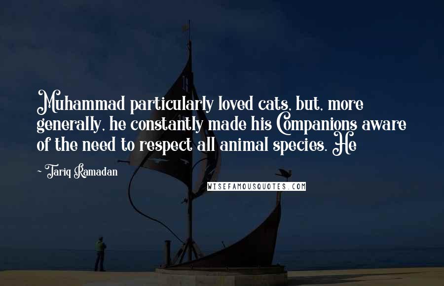 Tariq Ramadan Quotes: Muhammad particularly loved cats, but, more generally, he constantly made his Companions aware of the need to respect all animal species. He