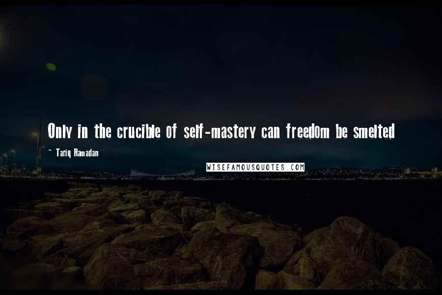 Tariq Ramadan Quotes: Only in the crucible of self-mastery can freedom be smelted