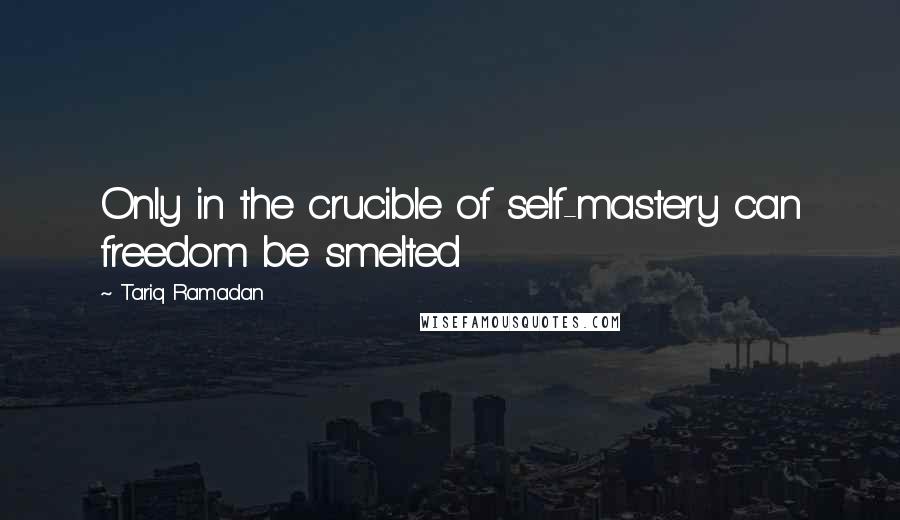 Tariq Ramadan Quotes: Only in the crucible of self-mastery can freedom be smelted