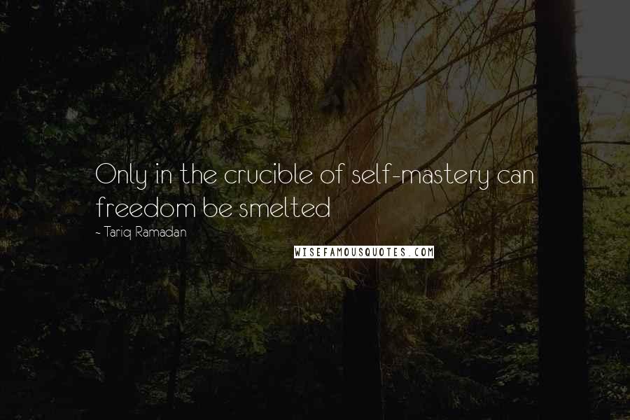 Tariq Ramadan Quotes: Only in the crucible of self-mastery can freedom be smelted