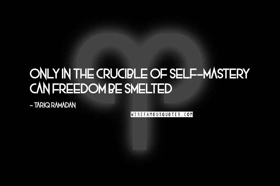 Tariq Ramadan Quotes: Only in the crucible of self-mastery can freedom be smelted