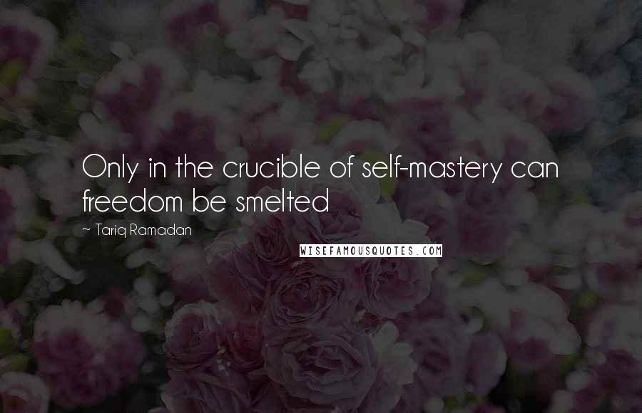 Tariq Ramadan Quotes: Only in the crucible of self-mastery can freedom be smelted