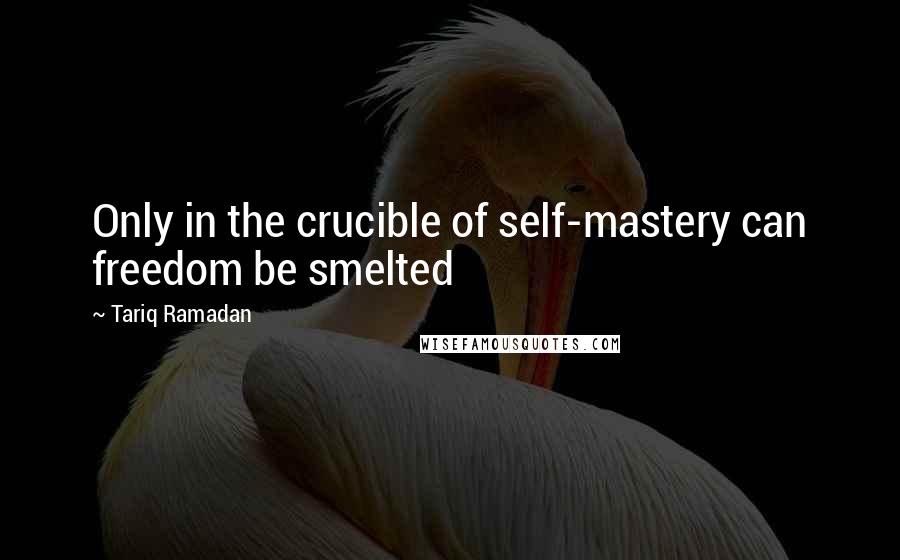 Tariq Ramadan Quotes: Only in the crucible of self-mastery can freedom be smelted