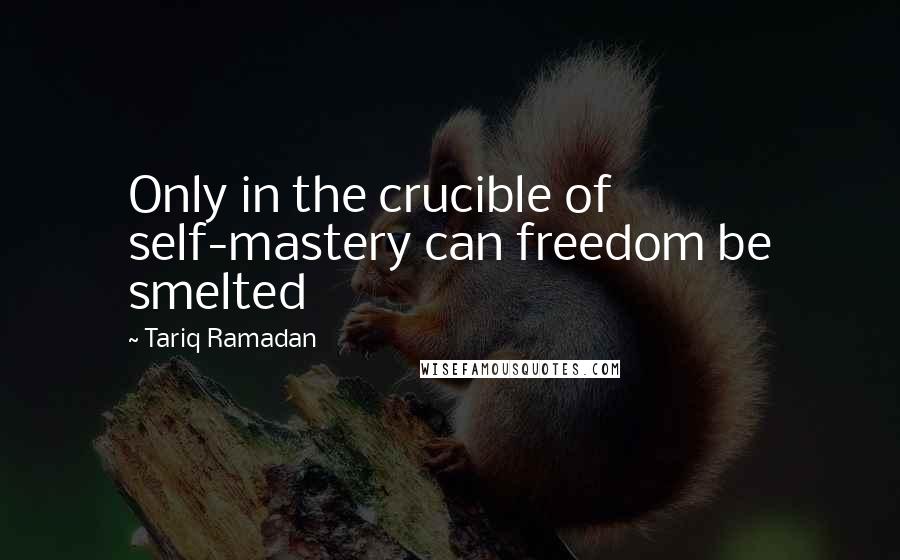 Tariq Ramadan Quotes: Only in the crucible of self-mastery can freedom be smelted