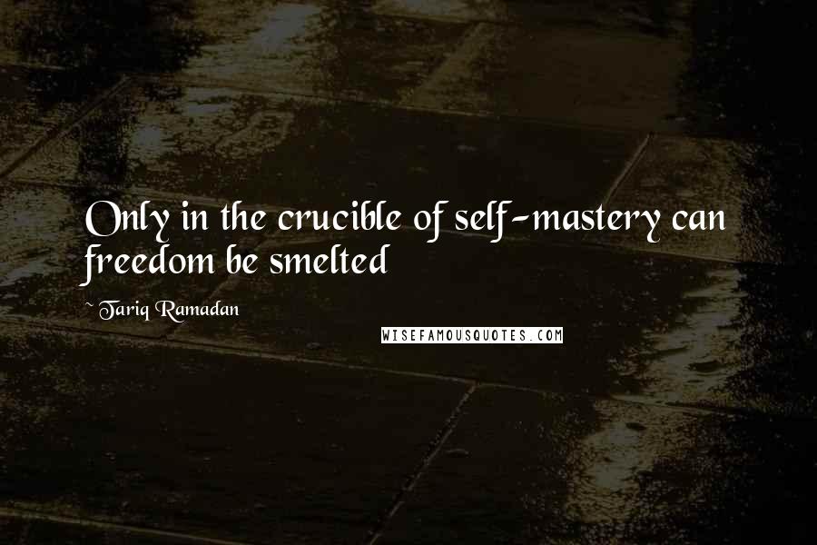 Tariq Ramadan Quotes: Only in the crucible of self-mastery can freedom be smelted