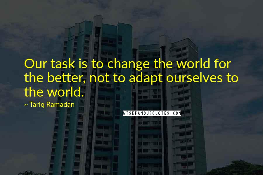 Tariq Ramadan Quotes: Our task is to change the world for the better, not to adapt ourselves to the world.