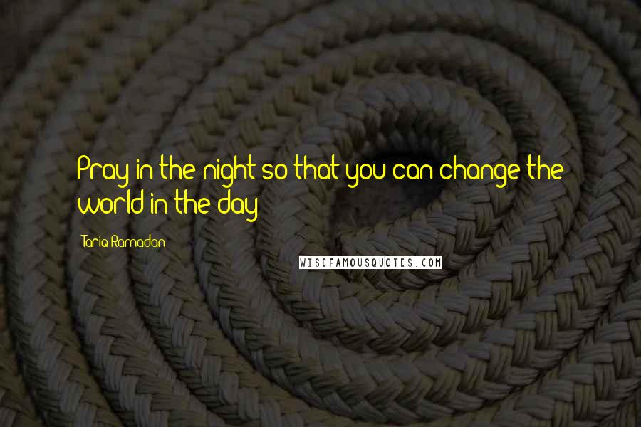 Tariq Ramadan Quotes: Pray in the night so that you can change the world in the day