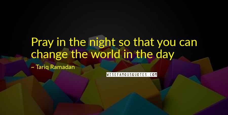 Tariq Ramadan Quotes: Pray in the night so that you can change the world in the day