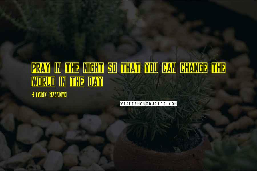 Tariq Ramadan Quotes: Pray in the night so that you can change the world in the day