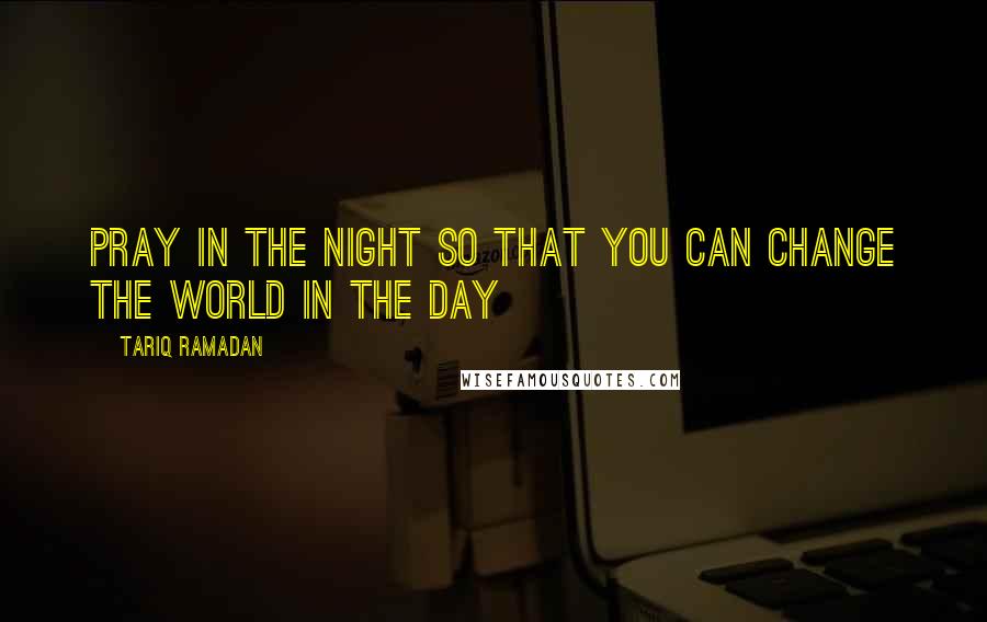 Tariq Ramadan Quotes: Pray in the night so that you can change the world in the day