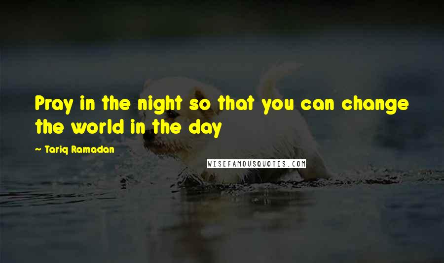 Tariq Ramadan Quotes: Pray in the night so that you can change the world in the day