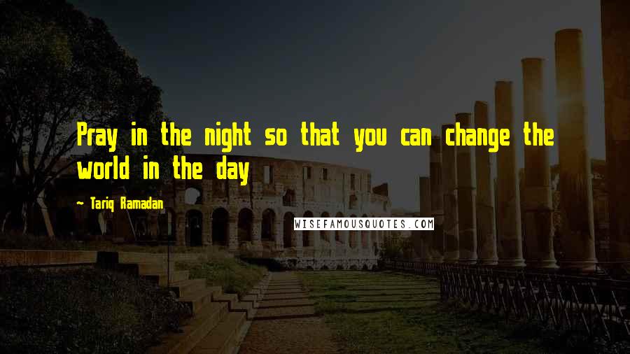 Tariq Ramadan Quotes: Pray in the night so that you can change the world in the day