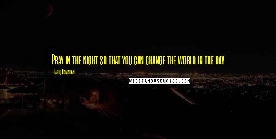 Tariq Ramadan Quotes: Pray in the night so that you can change the world in the day