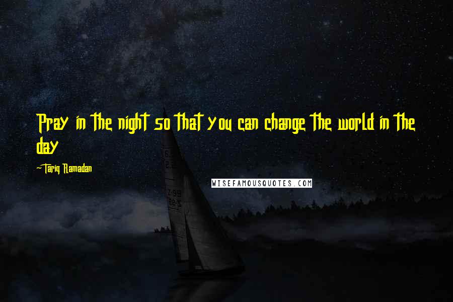 Tariq Ramadan Quotes: Pray in the night so that you can change the world in the day