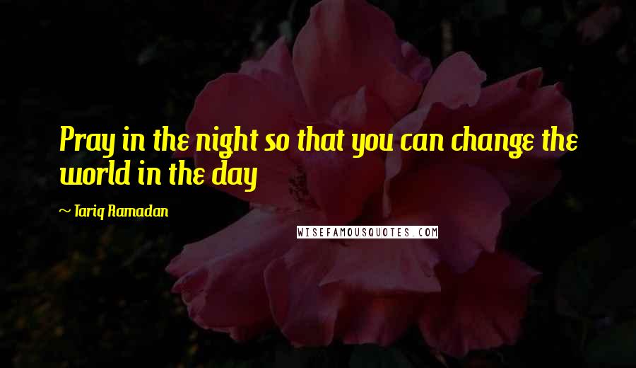Tariq Ramadan Quotes: Pray in the night so that you can change the world in the day