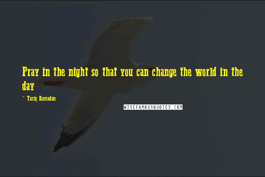 Tariq Ramadan Quotes: Pray in the night so that you can change the world in the day