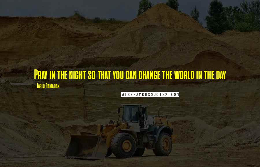 Tariq Ramadan Quotes: Pray in the night so that you can change the world in the day