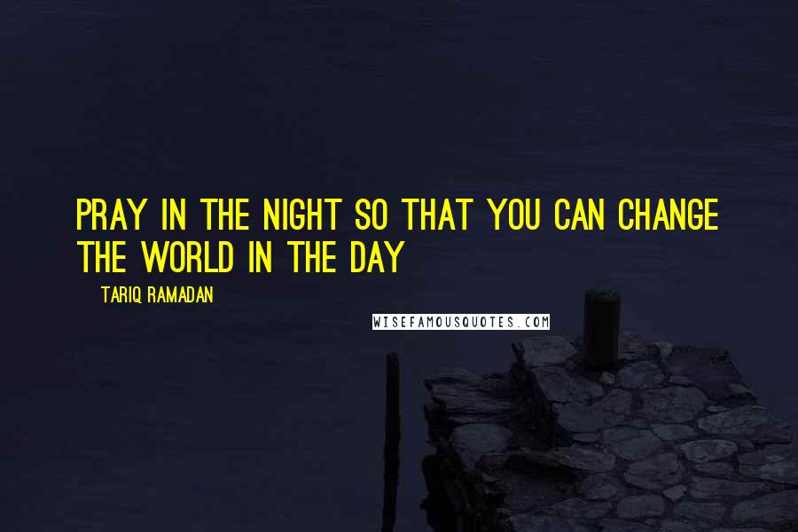 Tariq Ramadan Quotes: Pray in the night so that you can change the world in the day