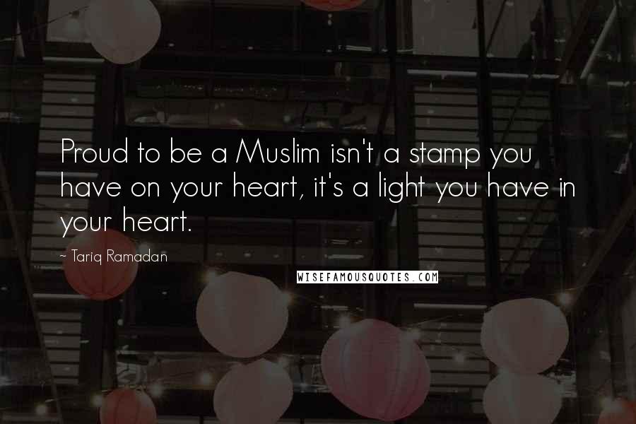 Tariq Ramadan Quotes: Proud to be a Muslim isn't a stamp you have on your heart, it's a light you have in your heart.