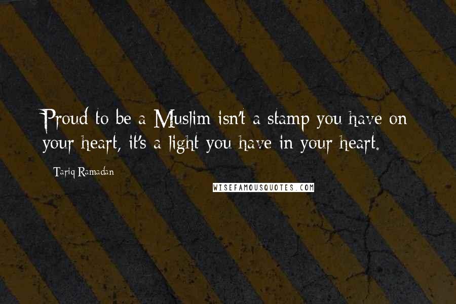 Tariq Ramadan Quotes: Proud to be a Muslim isn't a stamp you have on your heart, it's a light you have in your heart.