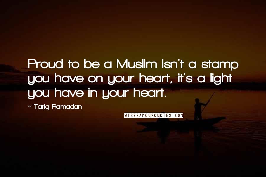 Tariq Ramadan Quotes: Proud to be a Muslim isn't a stamp you have on your heart, it's a light you have in your heart.