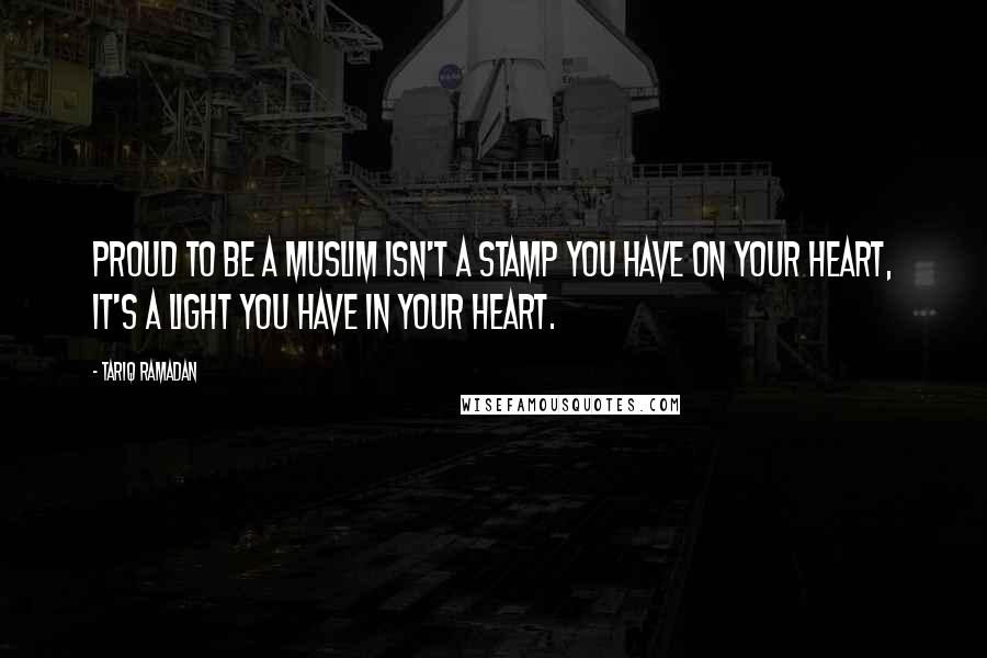 Tariq Ramadan Quotes: Proud to be a Muslim isn't a stamp you have on your heart, it's a light you have in your heart.