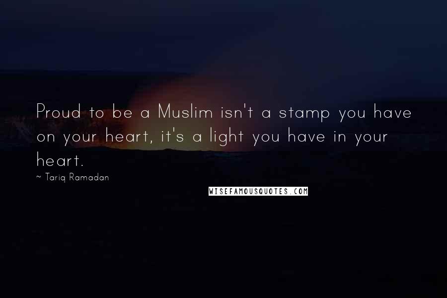 Tariq Ramadan Quotes: Proud to be a Muslim isn't a stamp you have on your heart, it's a light you have in your heart.