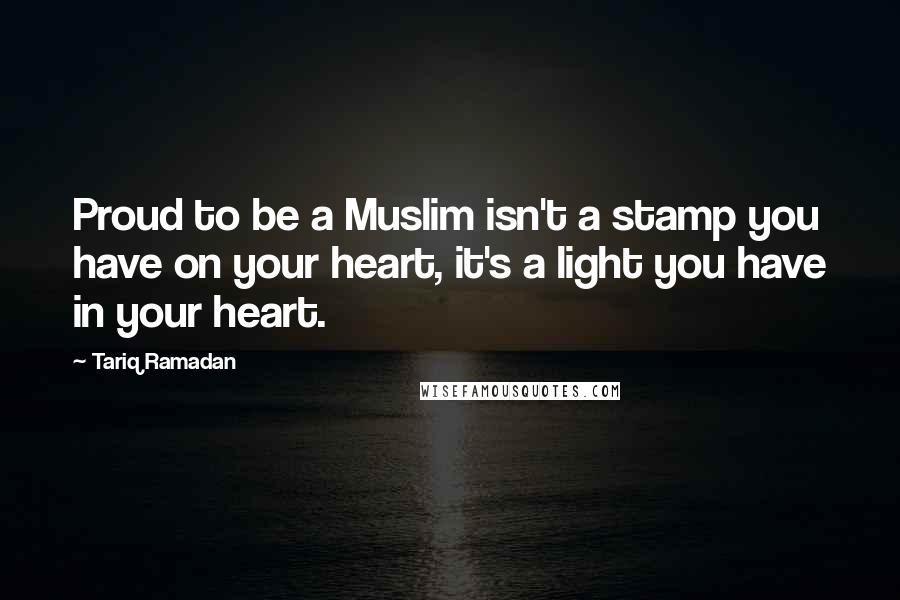 Tariq Ramadan Quotes: Proud to be a Muslim isn't a stamp you have on your heart, it's a light you have in your heart.