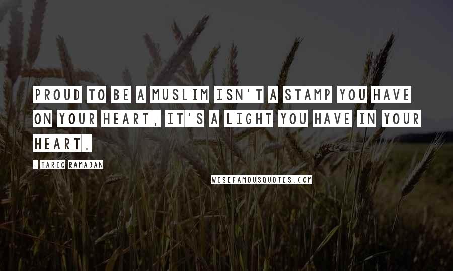 Tariq Ramadan Quotes: Proud to be a Muslim isn't a stamp you have on your heart, it's a light you have in your heart.