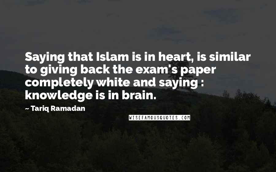 Tariq Ramadan Quotes: Saying that Islam is in heart, is similar to giving back the exam's paper completely white and saying : knowledge is in brain.