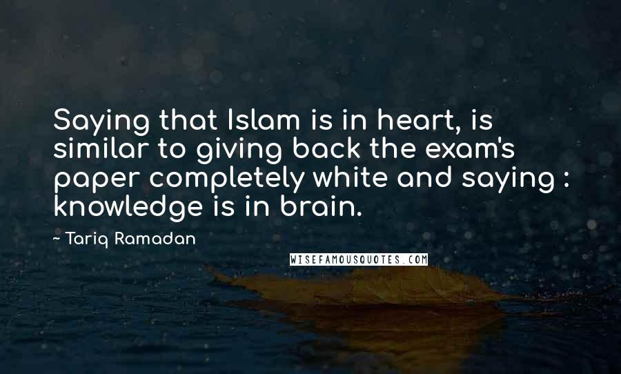 Tariq Ramadan Quotes: Saying that Islam is in heart, is similar to giving back the exam's paper completely white and saying : knowledge is in brain.