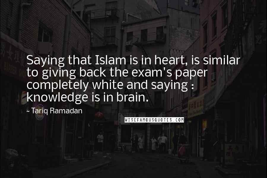 Tariq Ramadan Quotes: Saying that Islam is in heart, is similar to giving back the exam's paper completely white and saying : knowledge is in brain.