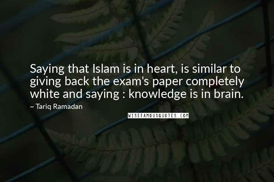 Tariq Ramadan Quotes: Saying that Islam is in heart, is similar to giving back the exam's paper completely white and saying : knowledge is in brain.