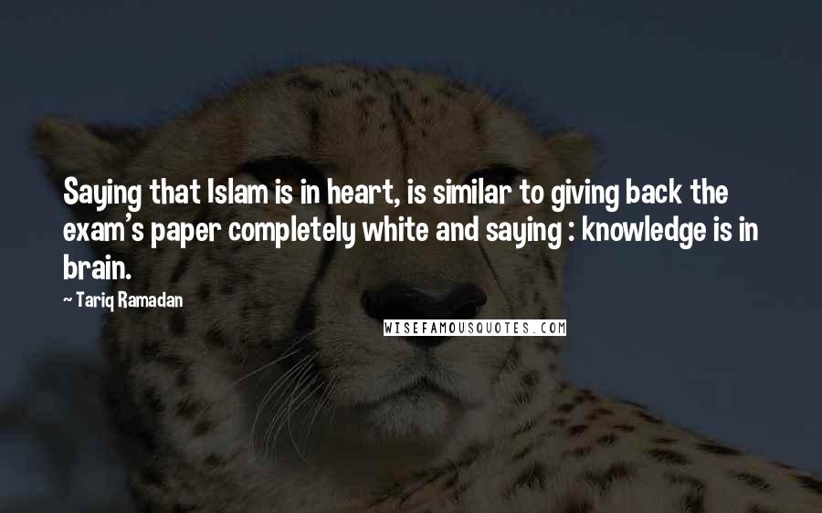 Tariq Ramadan Quotes: Saying that Islam is in heart, is similar to giving back the exam's paper completely white and saying : knowledge is in brain.