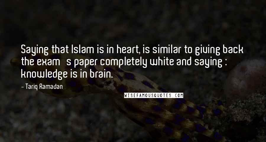 Tariq Ramadan Quotes: Saying that Islam is in heart, is similar to giving back the exam's paper completely white and saying : knowledge is in brain.