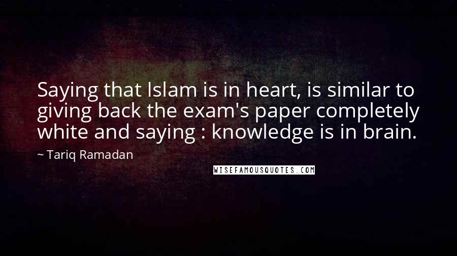 Tariq Ramadan Quotes: Saying that Islam is in heart, is similar to giving back the exam's paper completely white and saying : knowledge is in brain.