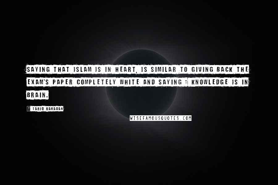 Tariq Ramadan Quotes: Saying that Islam is in heart, is similar to giving back the exam's paper completely white and saying : knowledge is in brain.