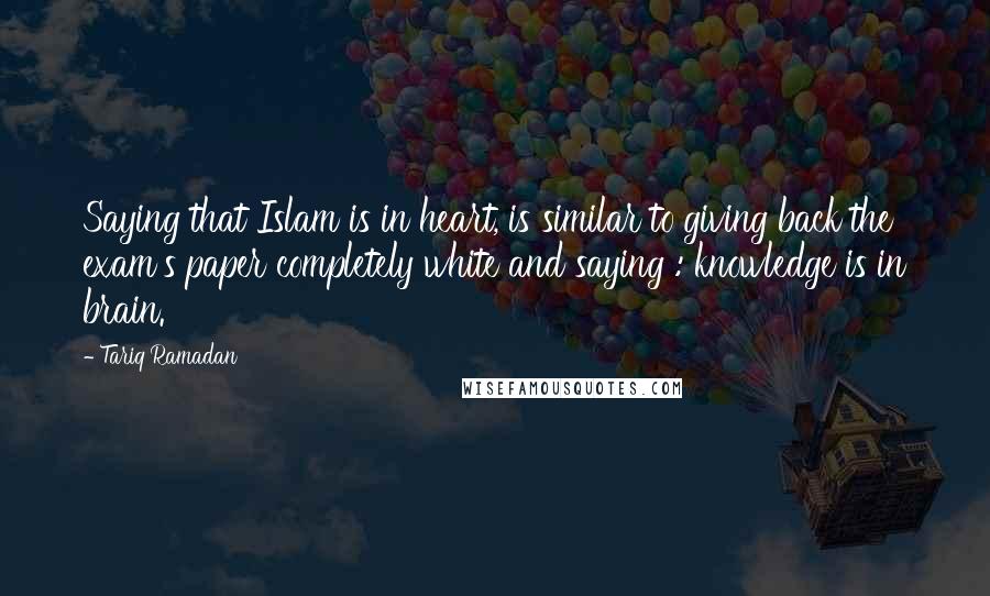 Tariq Ramadan Quotes: Saying that Islam is in heart, is similar to giving back the exam's paper completely white and saying : knowledge is in brain.