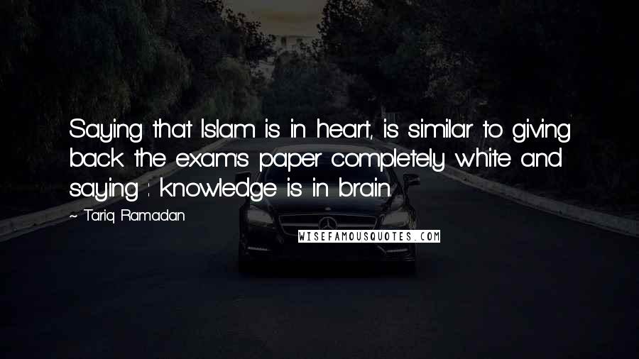 Tariq Ramadan Quotes: Saying that Islam is in heart, is similar to giving back the exam's paper completely white and saying : knowledge is in brain.