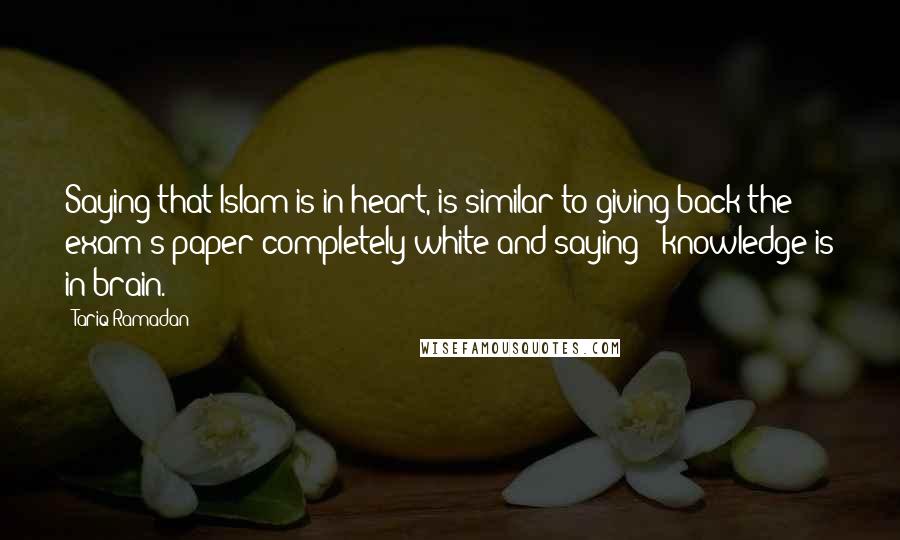 Tariq Ramadan Quotes: Saying that Islam is in heart, is similar to giving back the exam's paper completely white and saying : knowledge is in brain.